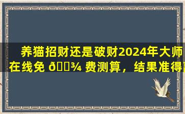 养猫招财还是破财2024年大师在线免 🌾 费测算，结果准得离谱！
